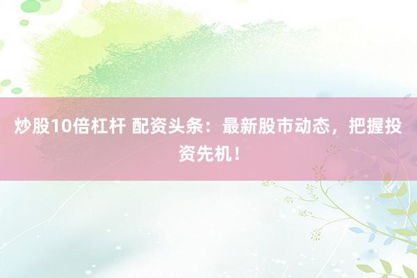 炒股10倍杠杆 配资头条：最新股市动态，把握投资先机！