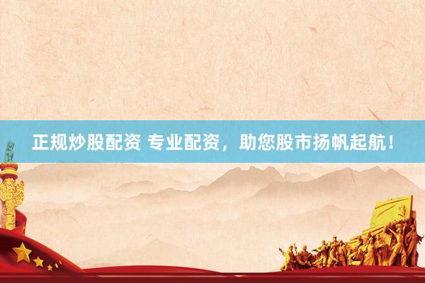 正规炒股配资 专业配资，助您股市扬帆起航！