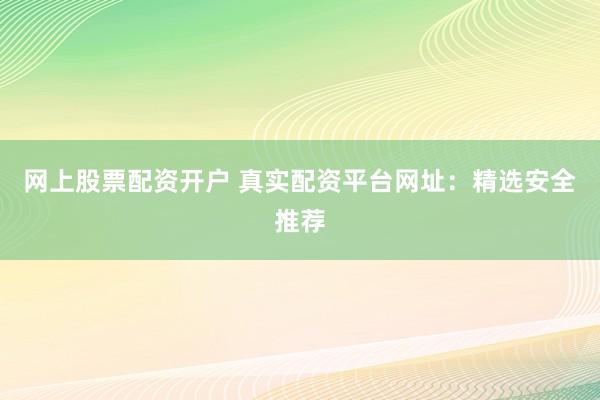 网上股票配资开户 真实配资平台网址：精选安全推荐