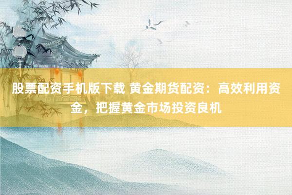 股票配资手机版下载 黄金期货配资：高效利用资金，把握黄金市场投资良机