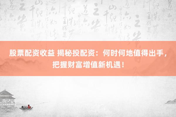股票配资收益 揭秘投配资：何时何地值得出手，把握财富增值新机遇！