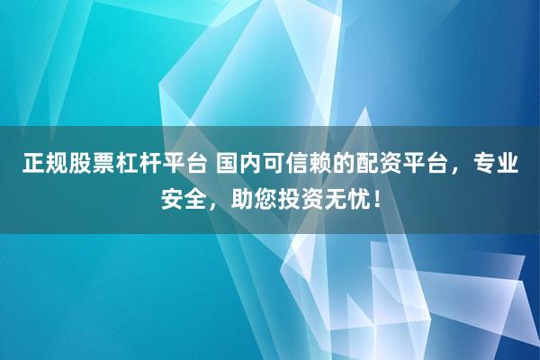 正规股票杠杆平台 国内可信赖的配资平台，专业安全，助您投资无忧！