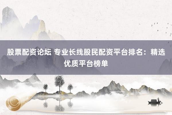 股票配资论坛 专业长线股民配资平台排名：精选优质平台榜单
