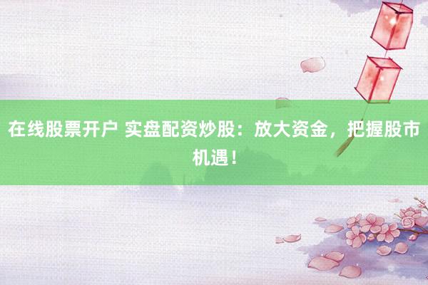 在线股票开户 实盘配资炒股：放大资金，把握股市机遇！