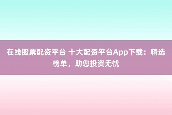 在线股票配资平台 十大配资平台App下载：精选榜单，助您投资无忧