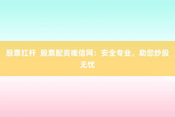 股票扛杆  股票配资唯信网：安全专业，助您炒股无忧