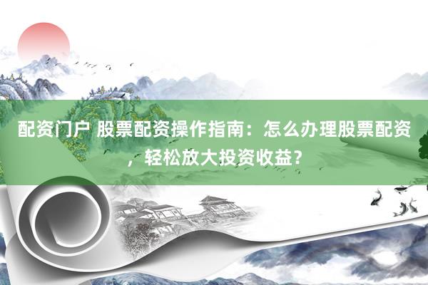 配资门户 股票配资操作指南：怎么办理股票配资，轻松放大投资收益？