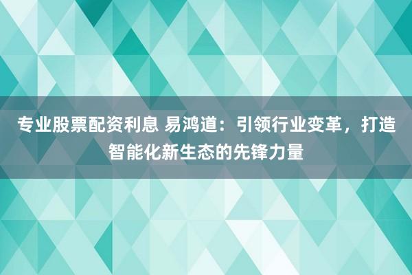 专业股票配资利息 易鸿道：引领行业变革，打造智能化新生态的先锋力量