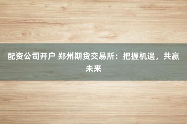 配资公司开户 郑州期货交易所：把握机遇，共赢未来