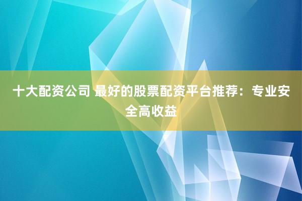 十大配资公司 最好的股票配资平台推荐：专业安全高收益