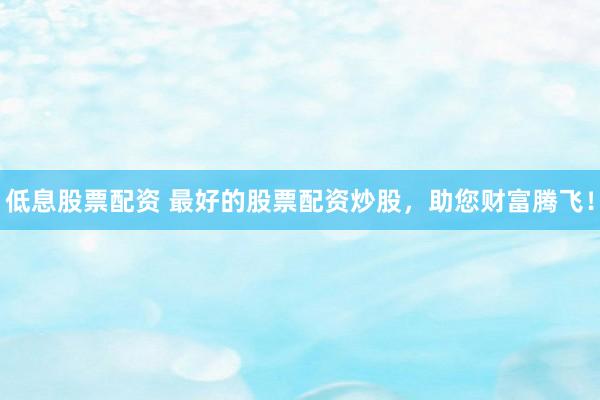 低息股票配资 最好的股票配资炒股，助您财富腾飞！