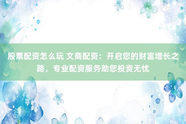 股票配资怎么玩 文商配资：开启您的财富增长之路，专业配资服务助您投资无忧
