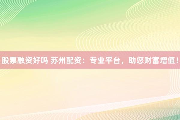 股票融资好吗 苏州配资：专业平台，助您财富增值！