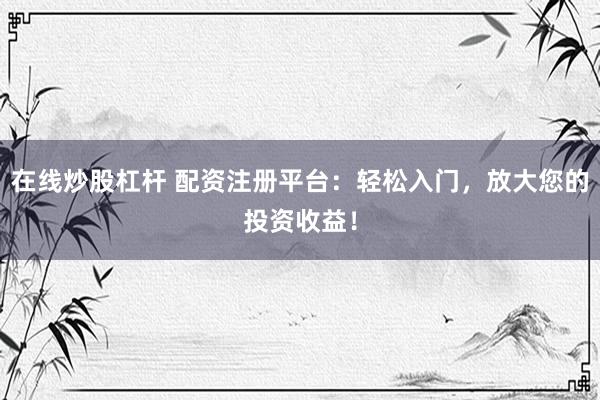 在线炒股杠杆 配资注册平台：轻松入门，放大您的投资收益！